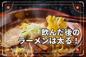 飲んだ後のラーメンは太る！理由とシメのラーメンを太りにくく食べるコツ