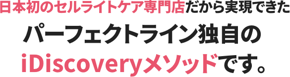 日本初のセルライトケア専門店だから実現できたパーフェクトライン独自のiDiscoveryメソッドです。