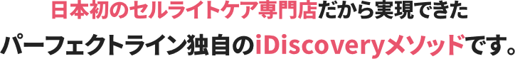 日本初のセルライトケア専門店だから実現できたパーフェクトライン独自のiDiscoveryメソッドです。