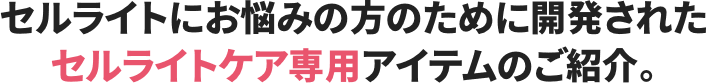 セルライトにお悩みの方のために開発されたセルライトケア専用アイテムのご紹介。