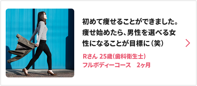初めて痩せることができました。痩せ始めたら、男性を選べる女性になることが目標に（笑） Rさん 25歳(歯科衛生士) フルボディーコース　2ヶ月