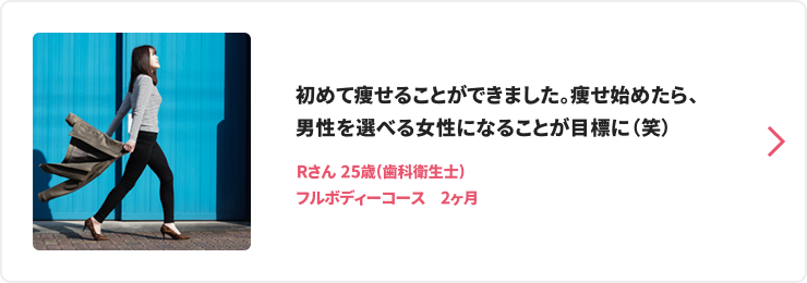 初めて痩せることができました。痩せ始めたら、男性を選べる女性になることが目標に（笑） Rさん 25歳(歯科衛生士) フルボディーコース　2ヶ月