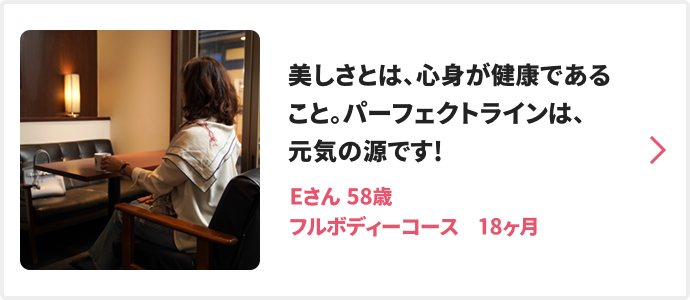 美しさとは、心身が健康であること。パーフェクトラインは、元気の源です! Eさん 58歳 フルボディーコース　18ヶ月