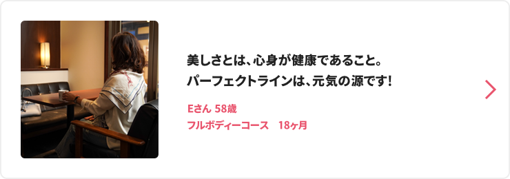 美しさとは、心身が健康であること。パーフェクトラインは、元気の源です! Eさん 58歳 フルボディーコース　18ヶ月