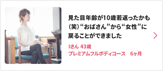 見た目年齢が10歳若返ったかも（笑）“おばさん”から“女性”に戻ることができました Iさん 43歳 プレミアムフルボディコース　6ヶ月