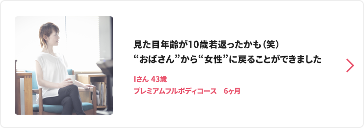 見た目年齢が10歳若返ったかも（笑）“おばさん”から“女性”に戻ることができました Iさん 43歳 プレミアムフルボディコース　6ヶ月