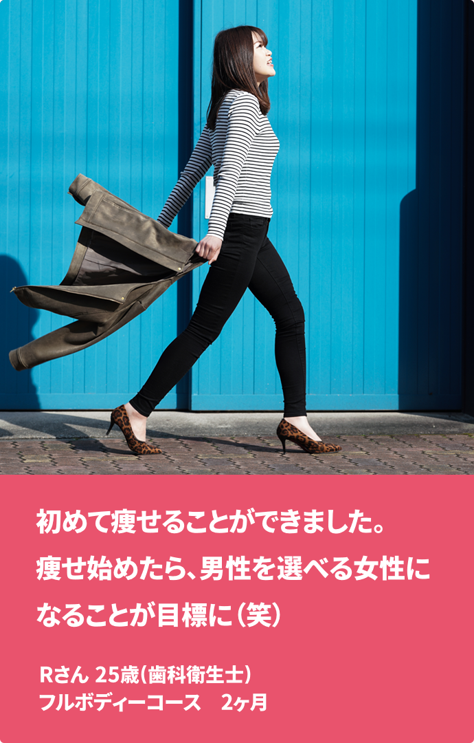 初めて痩せることができました。痩せ始めたら、男性を選べる女性になることが目標に（笑） Rさん 25歳(歯科衛生士) フルボディーコース　2ヶ月