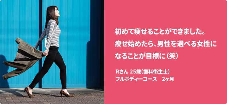 初めて痩せることができました。痩せ始めたら、男性を選べる女性になることが目標に（笑） Rさん 25歳(歯科衛生士) フルボディーコース　2ヶ月