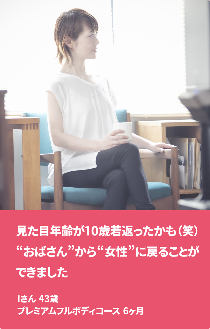見た目年齢が10歳若返ったかも（笑）“おばさん”から“女性”に戻ることができました Iさん 43歳 プレミアムフルボディコース　6ヶ月