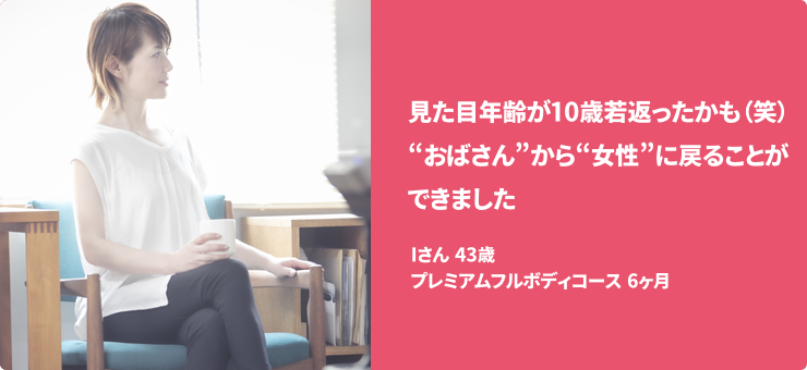 見た目年齢が10歳若返ったかも（笑）“おばさん”から“女性”に戻ることができました Iさん 43歳 プレミアムフルボディコース　6ヶ月
